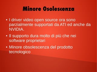 ● I driver video open source ora sono
parzialmente supportati da ATI ed anche da
NVIDIA.
● Il supporto dura molto di più che nei
software proprietari
● Minore obsolescenza del prodotto
tecnologico
Minore Osolescenza
 