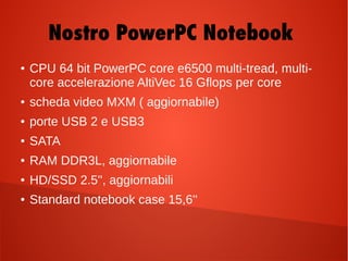 Nostro PowerPC Notebook
● CPU 64 bit PowerPC core e6500 multi-tread, multi-
core accelerazione AltiVec 16 Gflops per core
● scheda video MXM ( aggiornabile)
● porte USB 2 e USB3
● SATA
● RAM DDR3L, aggiornabile
● HD/SSD 2.5'', aggiornabili
● Standard notebook case 15,6''
 
