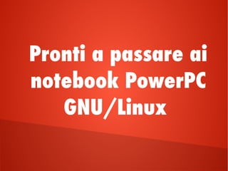 Pronti a passare ai
notebook PowerPC
GNU/Linux
 
