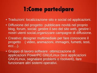 1:Come partecipare
●
Traduzioni:Traduzioni: localizzazione sito e social od applicazioni.
●
Diffusione del progetto:Diffusione del progetto: pubblicare novità nel proprio
blog, forum, social; gestire il seo del sito web, gestire i
nostri utenti social,organizzare campagne di diffusione.
●
Creativo:Creativo: designer multimediale per fare conoscere il
progetto ( video, animazioni, immagini, fumetti, testi,
ecc…).
●
Gruppo di lavoro software:Gruppo di lavoro software: ottimizzazione di
applicazioni PowerPC GNU/Linux (test applicazioni
GNU/Linux, segnalare problemi o risolverli), fare
funzionare altri sistemi operativi.
 