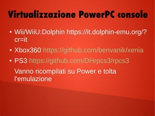 ● Wii/WiiU:Dolphin https://it.dolphin-emu.org/?
cr=it
● Xbox360 https://github.com/benvanik/xenia
● PS3 https://github.com/DHrpcs3/rpcs3
Vanno ricompilati su Power e tolta
l'emulazione
Virtualizzazione PowerPC console
 