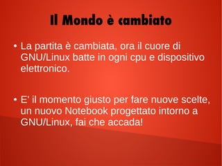 Il Mondo è cambiato
● La partita è cambiata, ora il cuore di
GNU/Linux batte in ogni cpu e dispositivo
elettronico.
● E' il momento giusto per fare nuove scelte,
un nuovo Notebook progettato intorno a
GNU/Linux, fai che accada!
 