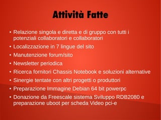 Attività Fatte
● Relazione singola e diretta e di gruppo con tutti i
potenziali collaboratori e collaboratori
● Localizzazione in 7 lingue del sito
● Manutenzione forum/sito
● Newsletter periodica
● Ricerca fornitori Chassis Notebook e soluzioni alternative
● Sinergie tentate con altri progetti o produttori
● Preparazione Immagine Debian 64 bit powerpc
● Donazione da Freescale sistema Sviluppo RDB2080 e
preparazione uboot per scheda Video pci-e
 