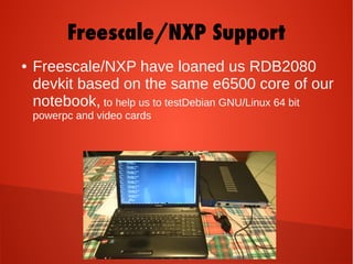 Freescale/NXP Support
● Freescale/NXP have loaned us RDB2080
devkit based on the same e6500 core of our
notebook, to help us to testDebian GNU/Linux 64 bit
powerpc and video cards
 