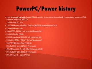 PowerPC/Power history
● 1991 Created by AIM (Apple IBM Motorola) (mix some drawn back compatibility between IBM
Power e Motorola 88000)
1993 PowerPC 601
● 1997 G3 Freescale/IBM , Gekko (IBM) Nintendo GameCube
● 1999 G4 Freescale
● 2004 MPC 7447A ( variante G4 Freescale)
● 2003 G5 64bit (IBM)
● 2006 BroadWay IBM (64 bit) Nintendo Wii
● 2006 Cell 64bit ( 64 bit) Sony Playstation 3
● 2007 PWRficient PA6T (64bit)
● 2010 e5500 core (64 bit) Freescale
● 2012 Expresso (64 bit) IBM Nintendo Wii U
● 2012 e6500 core (64 bit) Freescale
● 2014 Power 8 - OpenPower
 