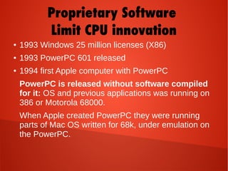 Proprietary Software
Limit CPU innovation
● 1993 Windows 25 million licenses (X86)
● 1993 PowerPC 601 released
● 1994 first Apple computer with PowerPC
PowerPC is released without software compiled
for it: OS and previous applications was running on
386 or Motorola 68000.
When Apple created PowerPC they were running
parts of Mac OS written for 68k, under emulation on
the PowerPC.
 