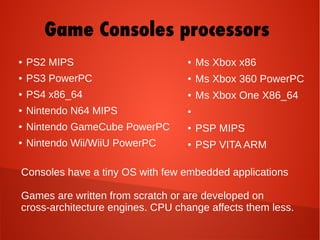 ● PS2 MIPS
● PS3 PowerPC
● PS4 x86_64
● Nintendo N64 MIPS
● Nintendo GameCube PowerPC
● Nintendo Wii/WiiU PowerPC
Consoles have a tiny OS with few embedded applications
Games are written from scratch or are developed on
cross-architecture engines. CPU change affects them less.
● Ms Xbox x86
● Ms Xbox 360 PowerPC
● Ms Xbox One X86_64
●
● PSP MIPS
● PSP VITA ARM
Game Consoles processors
 