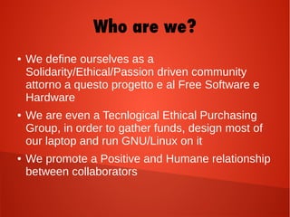 Who are we?
● We define ourselves as a
Solidarity/Ethical/Passion driven community
attorno a questo progetto e al Free Software e
Hardware
● We are even a Tecnlogical Ethical Purchasing
Group, in order to gather funds, design most of
our laptop and run GNU/Linux on it
● We promote a Positive and Humane relationship
between collaborators
 