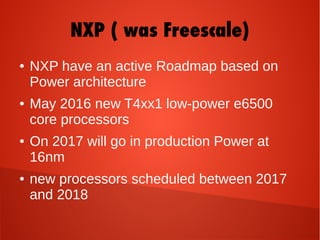 NXP ( was Freescale)
● NXP have an active Roadmap based on
Power architecture
● May 2016 new T4xx1 low-power e6500
core processors
● On 2017 will go in production Power at
16nm
● new processors scheduled between 2017
and 2018
 