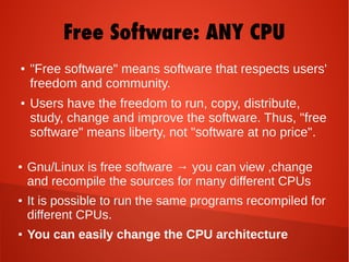 ● "Free software" means software that respects users'
freedom and community.
● Users have the freedom to run, copy, distribute,
study, change and improve the software. Thus, "free
software" means liberty, not "software at no price".
Free Software: ANY CPU
● Gnu/Linux is free software → you can view ,change
and recompile the sources for many different CPUs
● It is possible to run the same programs recompiled for
different CPUs.
● You can easily change the CPU architecture
 