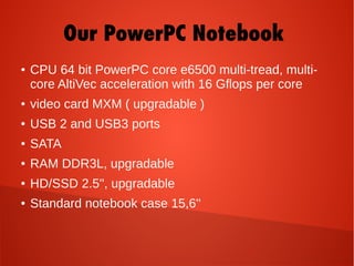 Our PowerPC Notebook
● CPU 64 bit PowerPC core e6500 multi-tread, multi-
core AltiVec acceleration with 16 Gflops per core
● video card MXM ( upgradable )
● USB 2 and USB3 ports
● SATA
● RAM DDR3L, upgradable
● HD/SSD 2.5'', upgradable
● Standard notebook case 15,6''
 