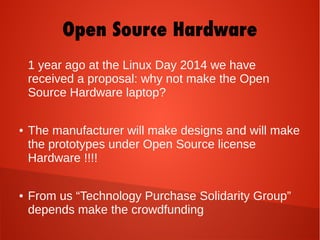 Open Source Hardware
1 year ago at the Linux Day 2014 we have
received a proposal: why not make the Open
Source Hardware laptop?
● The manufacturer will make designs and will make
the prototypes under Open Source license
Hardware !!!!
● From us “Technology Purchase Solidarity Group”
depends make the crowdfunding
 