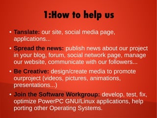 1:How to help us
● Tanslate: our site, social media page,
applications...
● Spread the news: publish news about our project
in your blog, forum, social network page, manage
our website, communicate with our followers...
● Be Creative: design/create media to promote
ourproject (videos, pictures, animations,
presentations...)
● Join the Software Workgroup: develop, test, fix,
optimize PowerPC GNU/Linux applications, help
porting other Operating Systems.
 