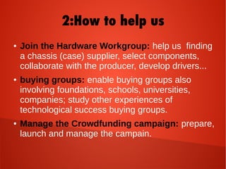 2:How to help us
● Join the Hardware Workgroup: help us finding
a chassis (case) supplier, select components,
collaborate with the producer, develop drivers...
● buying groups: enable buying groups also
involving foundations, schools, universities,
companies; study other experiences of
technological success buying groups.
● Manage the Crowdfunding campaign: prepare,
launch and manage the campain.
 