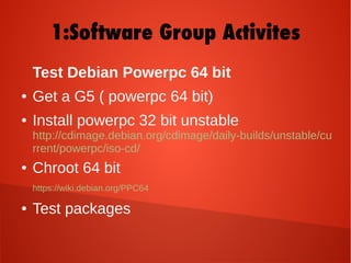 1:Software Group Activites
Test Debian Powerpc 64 bit
● Get a G5 ( powerpc 64 bit)
● Install powerpc 32 bit unstable
http://cdimage.debian.org/cdimage/daily-builds/unstable/cu
rrent/powerpc/iso-cd/
● Chroot 64 bit
https://wiki.debian.org/PPC64
● Test packages
 