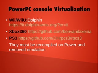 ● Wii/WiiU:Dolphin
https://it.dolphin-emu.org/?cr=it
● Xbox360 https://github.com/benvanik/xenia
● PS3 https://github.com/DHrpcs3/rpcs3
They must be recompiled on Power and
removed emulation
PowerPC console Virtualization
 