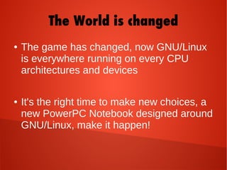 The World is changed
● The game has changed, now GNU/Linux
is everywhere running on every CPU
architectures and devices
● It's the right time to make new choices, a
new PowerPC Notebook designed around
GNU/Linux, make it happen!
 