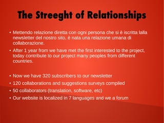 The Streeght of Relationships
● Mettendo relazione diretta con ogni persona che si è iscritta lalla
newsletter del nostro sito, è nata una relazione umana di
collaborazione.
● After 1 year from we have met the first interested to the project,
today contribute to our project many peoples from different
countries.
● Now we have 320 subscribers to our newsletter
● 120 collaborations and suggestions surveys compiled
● 50 collaborators (translation, software, etc)
● Our website is localized in 7 languages and we a forum
 