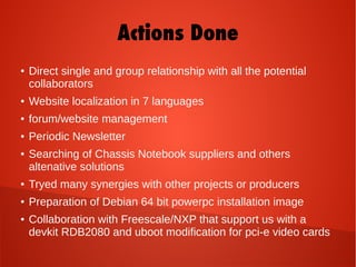 Actions Done
● Direct single and group relationship with all the potential
collaborators
● Website localization in 7 languages
● forum/website management
● Periodic Newsletter
● Searching of Chassis Notebook suppliers and others
altenative solutions
● Tryed many synergies with other projects or producers
● Preparation of Debian 64 bit powerpc installation image
● Collaboration with Freescale/NXP that support us with a
devkit RDB2080 and uboot modification for pci-e video cards
 
