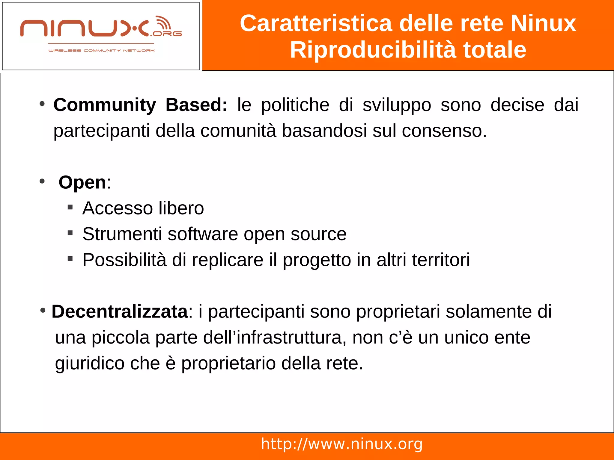 Caratteristica delle rete Ninux
                                 Riproducibilità totale

●
    Community Based: le politiche di sviluppo sono decise dai
    partecipanti della comunità basandosi sul consenso.

●
    Open:
     
       Accesso libero
     
       Strumenti software open source
     
       Possibilità di replicare il progetto in altri territori

●
    Decentralizzata: i partecipanti sono proprietari solamente di
    una piccola parte dell’infrastruttura, non c’è un unico ente
    giuridico che è proprietario della rete.



                                http://www.ninux.org
 