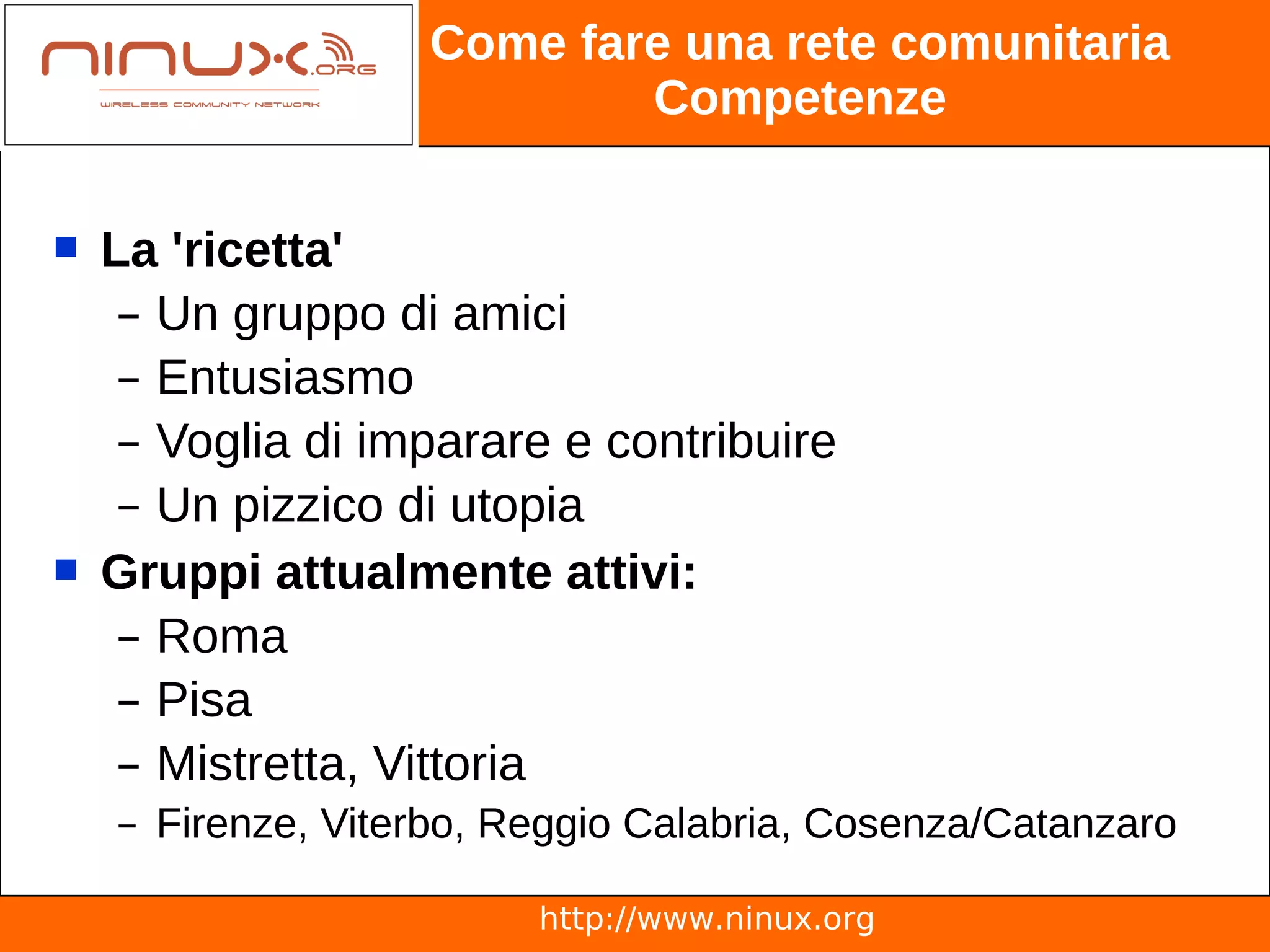 Come fare una rete comunitaria
                           Competenze

   La 'ricetta'
     – Un gruppo di amici
     – Entusiasmo
     – Voglia di imparare e contribuire
     – Un pizzico di utopia
   Gruppi attualmente attivi:
     – Roma
     – Pisa
     – Mistretta, Vittoria
    – Firenze, Viterbo, Reggio Calabria, Cosenza/Catanzaro

                         http://www.ninux.org
 