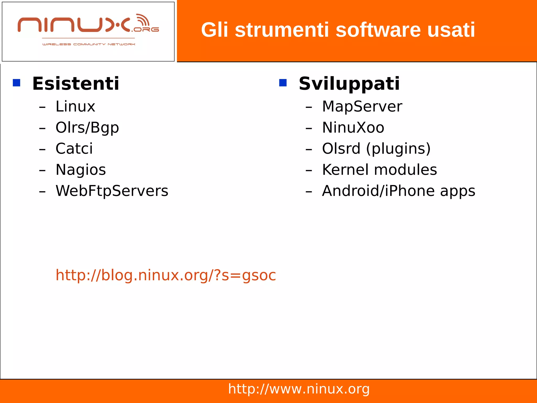 Gli strumenti software usati

   Esistenti                              Sviluppati
    –   Linux                               –   MapServer
    –   Olrs/Bgp                            –   NinuXoo
    –   Catci                               –   Olsrd (plugins)
    –   Nagios                              –   Kernel modules
    –   WebFtpServers                       –   Android/iPhone apps




        http://blog.ninux.org/?s=gsoc




                              http://www.ninux.org
 