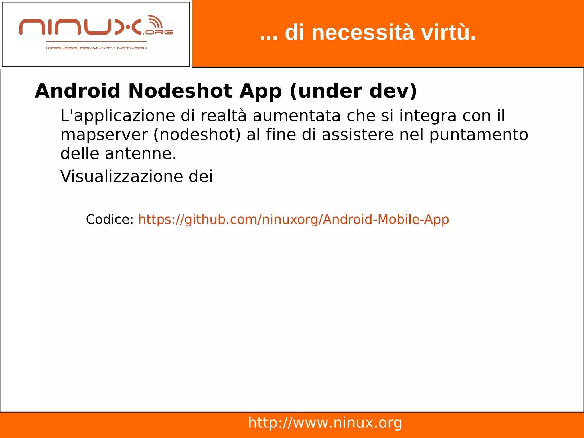 ... di necessità virtù.

Android Nodeshot App (under dev)
  L'applicazione di realtà aumentata che si integra con il
  mapserver (nodeshot) al fine di assistere nel puntamento
  delle antenne.
  Visualizzazione dei

     Codice: https://github.com/ninuxorg/Android-Mobile-App




                             http://www.ninux.org
 