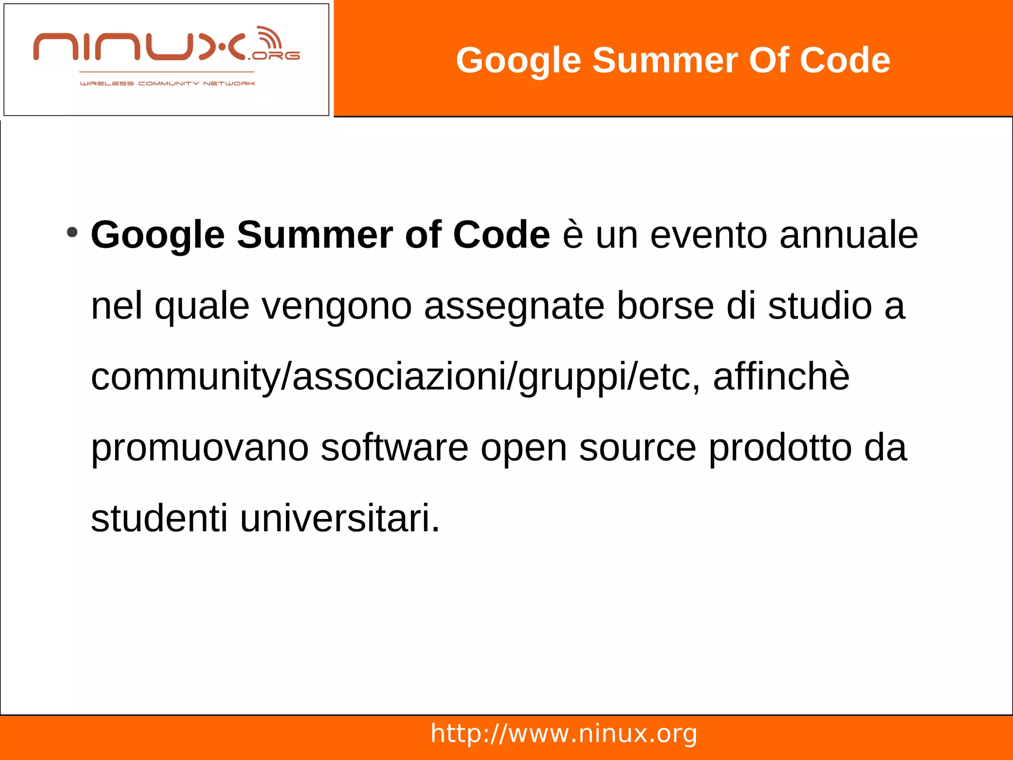 Google Summer Of Code



●
    Google Summer of Code è un evento annuale
    nel quale vengono assegnate borse di studio a
    community/associazioni/gruppi/etc, affinchè
    promuovano software open source prodotto da
    studenti universitari.




                         http://www.ninux.org
 