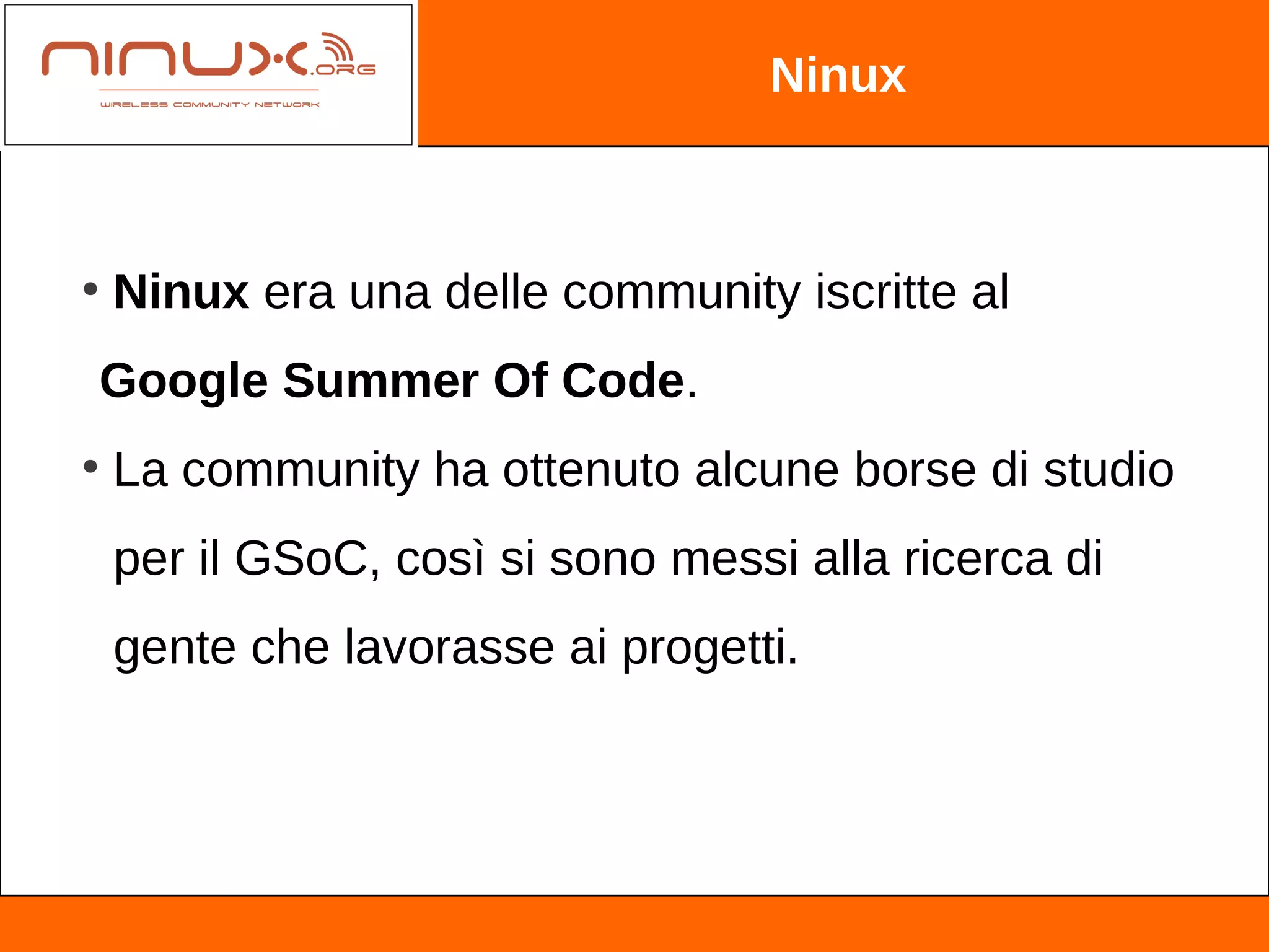 Ninux



●
    Ninux era una delle community iscritte al
Google Summer Of Code.
●
    La community ha ottenuto alcune borse di studio
    per il GSoC, così si sono messi alla ricerca di
    gente che lavorasse ai progetti.
 