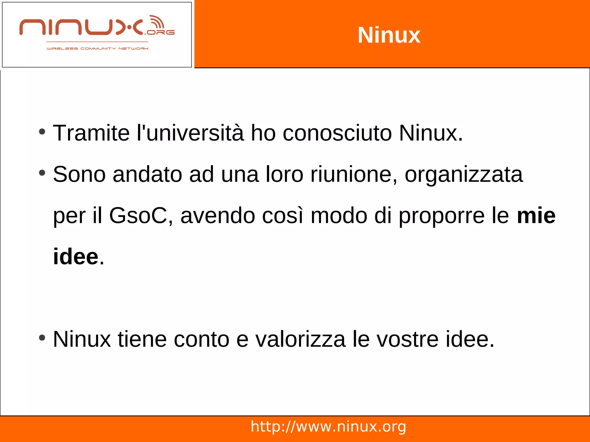 Ninux



●
    Tramite l'università ho conosciuto Ninux.
●
    Sono andato ad una loro riunione, organizzata
    per il GsoC, avendo così modo di proporre le mie
    idee.


●
    Ninux tiene conto e valorizza le vostre idee.


                        http://www.ninux.org
 