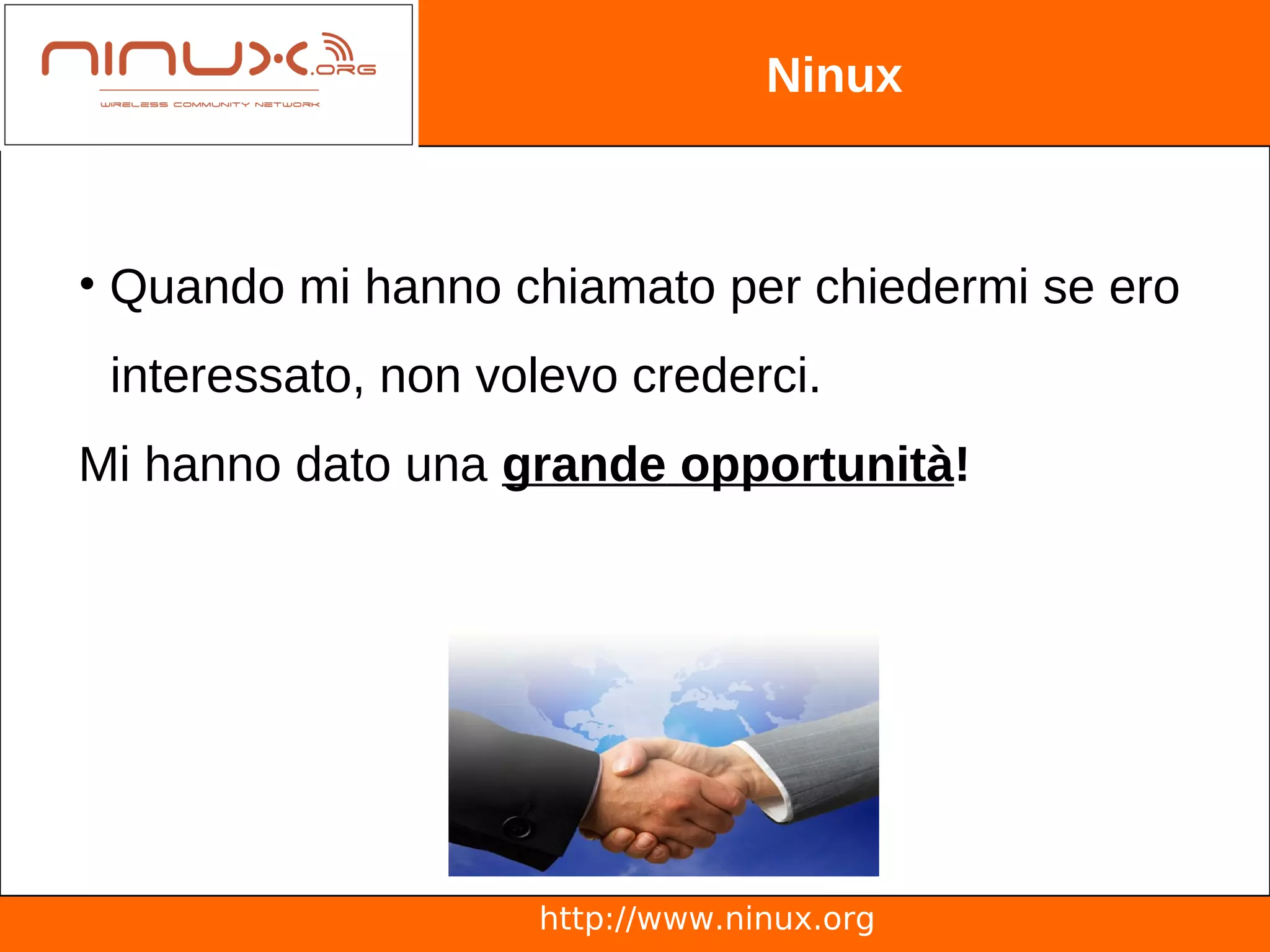 Ninux



• Quando mi hanno chiamato per chiedermi se ero
 interessato, non volevo crederci.
Mi hanno dato una grande opportunità!




                    http://www.ninux.org
 