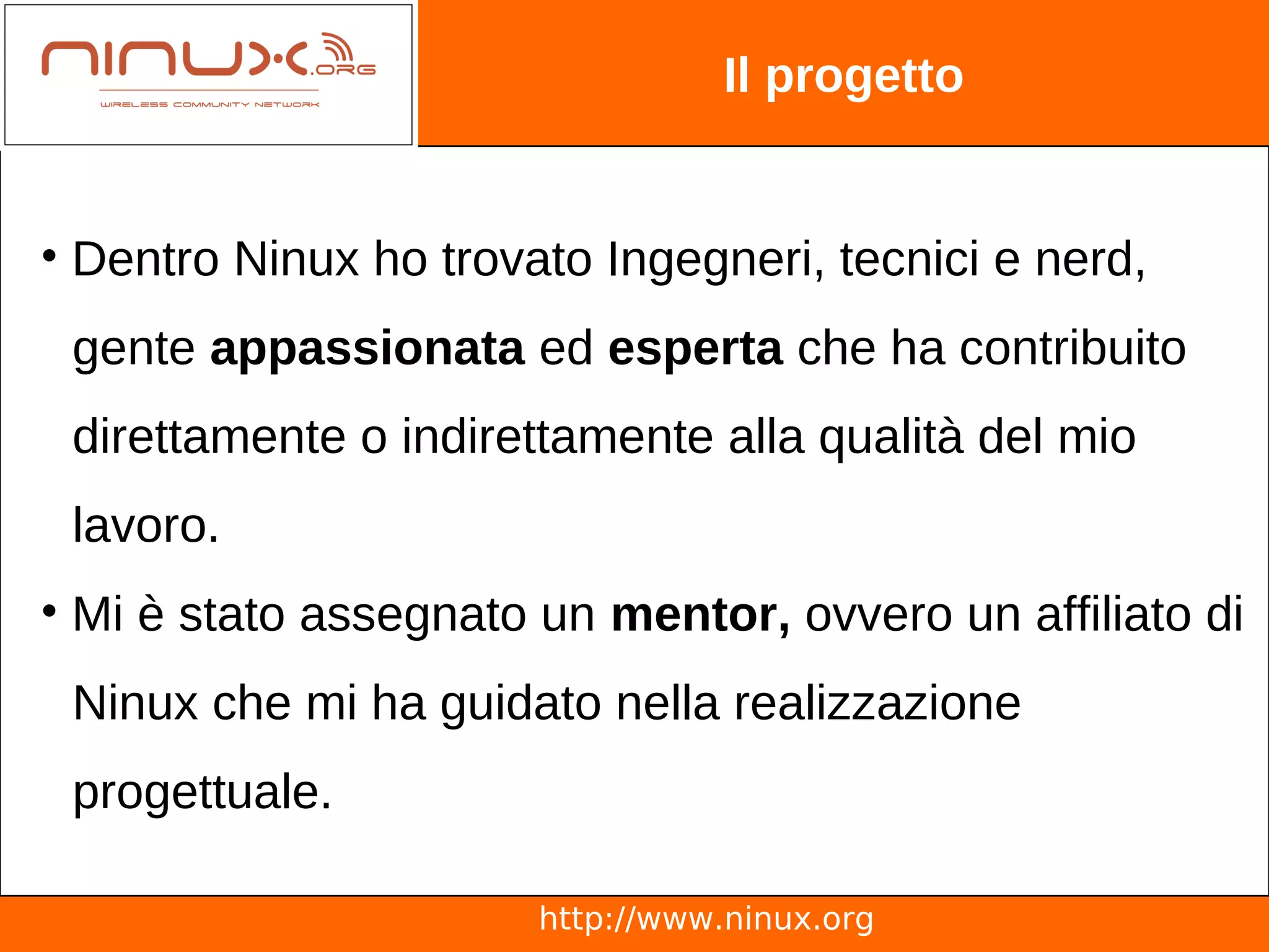 Il progetto


• Dentro Ninux ho trovato Ingegneri, tecnici e nerd,
 gente appassionata ed esperta che ha contribuito
 direttamente o indirettamente alla qualità del mio
 lavoro.
• Mi è stato assegnato un mentor, ovvero un affiliato di
 Ninux che mi ha guidato nella realizzazione
 progettuale.

                       http://www.ninux.org
 