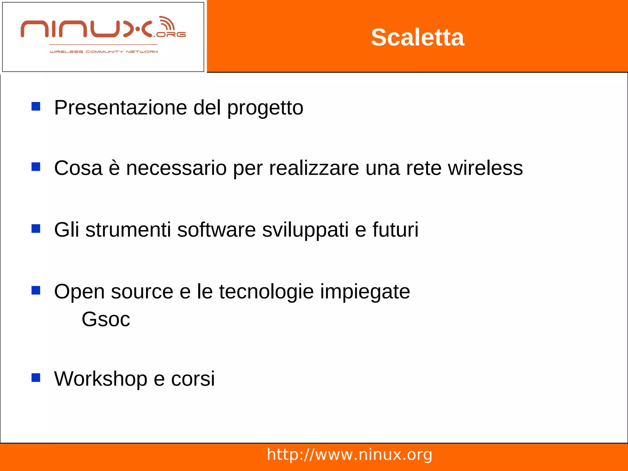 Scaletta

   Presentazione del progetto

   Cosa è necessario per realizzare una rete wireless

   Gli strumenti software sviluppati e futuri

   Open source e le tecnologie impiegate
      Gsoc

   Workshop e corsi


                            http://www.ninux.org
 
