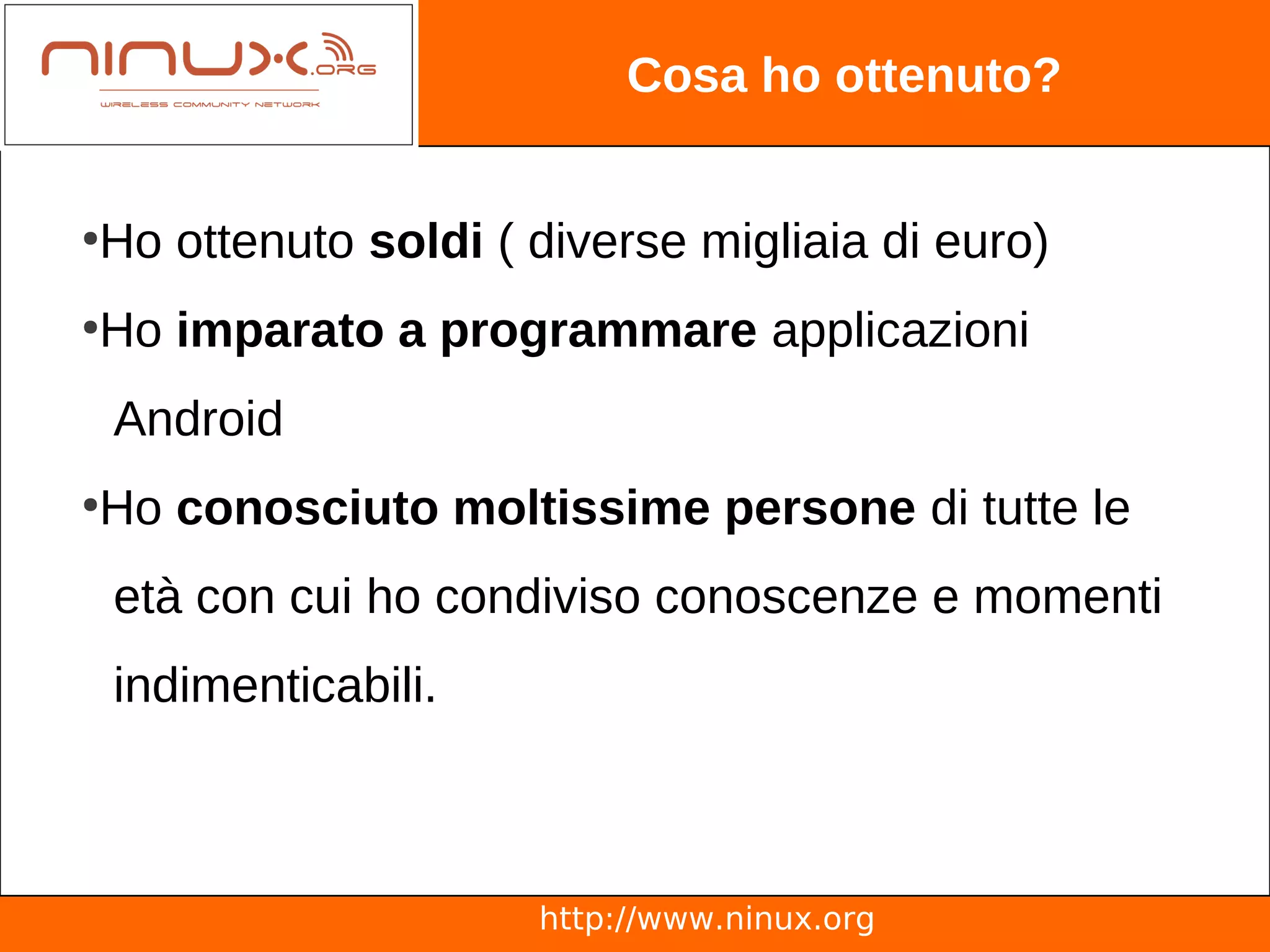 Cosa ho ottenuto?


Ho ottenuto soldi ( diverse migliaia di euro)
●



Ho imparato a programmare applicazioni
●



    Android
Ho conosciuto moltissime persone di tutte le
●



    età con cui ho condiviso conoscenze e momenti
    indimenticabili.



                       http://www.ninux.org
 