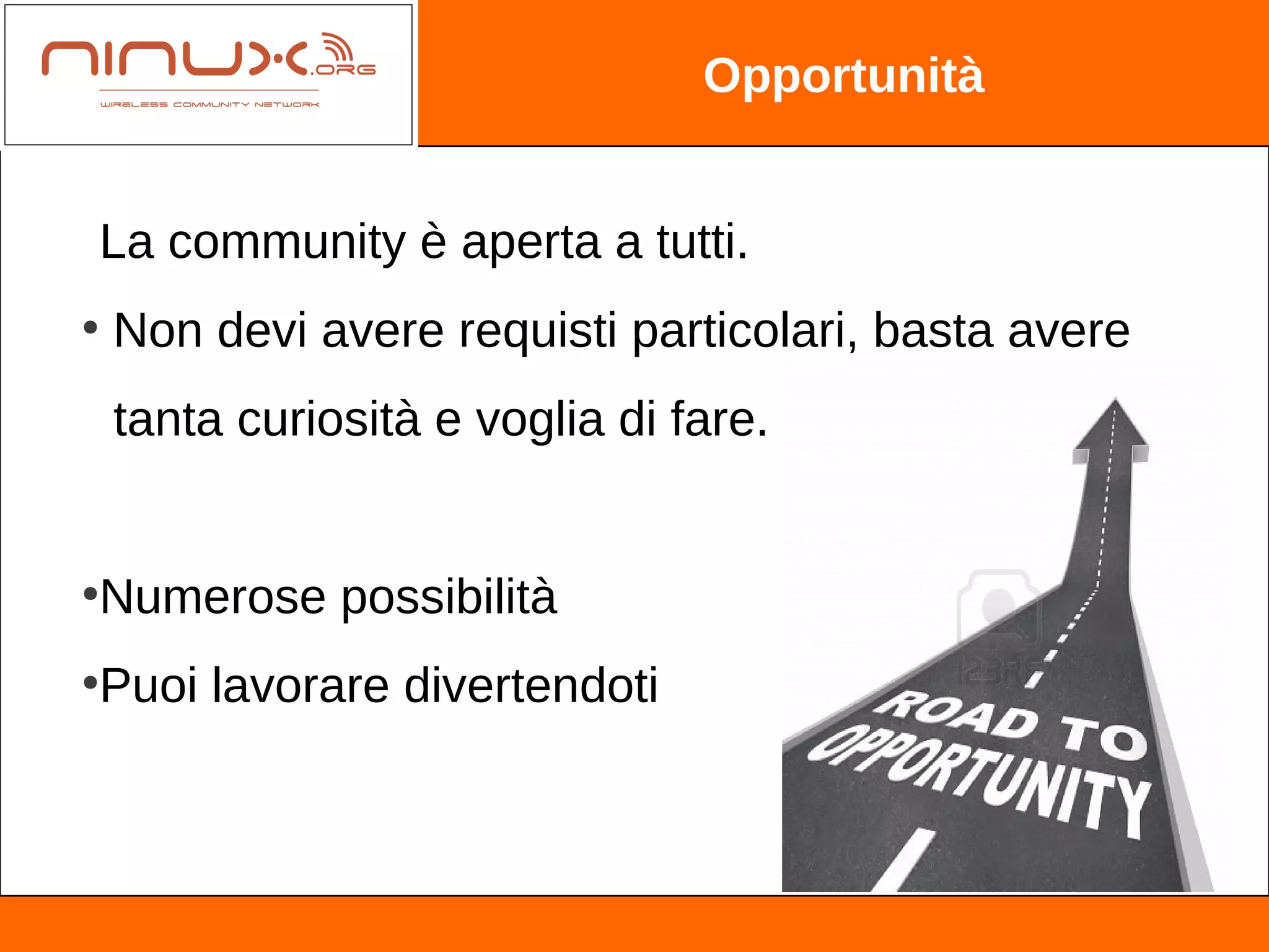 Opportunità


La community è aperta a tutti.
●
    Non devi avere requisti particolari, basta avere
    tanta curiosità e voglia di fare.


Numerose possibilità
●



Puoi lavorare divertendoti
●
 