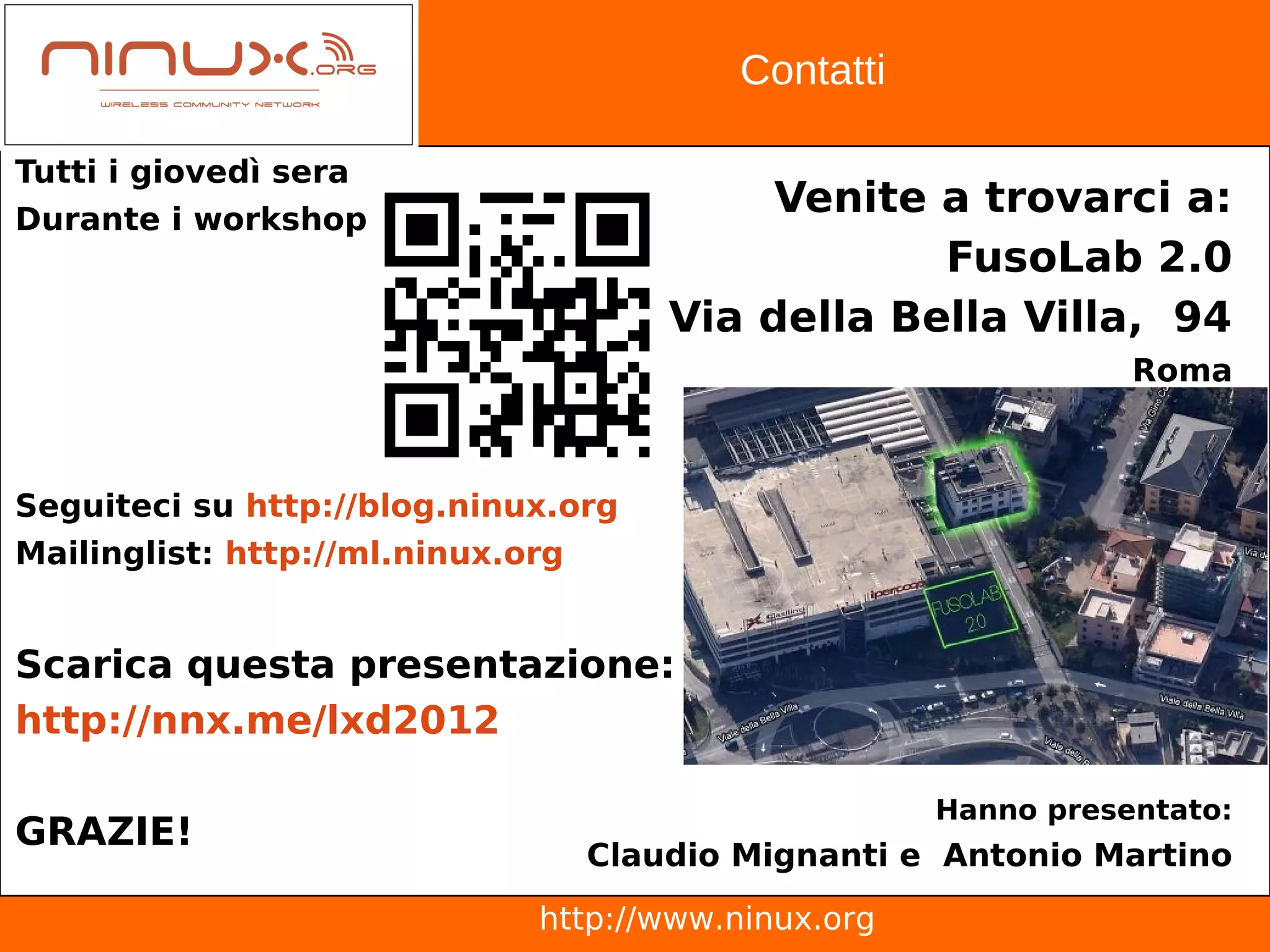 Contatti

Tutti i giovedì sera
Durante i workshop
                                          Venite a trovarci a:
                                                 FusoLab 2.0
                                     Via della Bella Villa, 94
                                                               Roma



Seguiteci su http://blog.ninux.org
Mailinglist: http://ml.ninux.org


Scarica questa presentazione:
http://nnx.me/lxd2012

                                                    Hanno presentato:
GRAZIE!
                                Claudio Mignanti e Antonio Martino
                             http://www.ninux.org
 