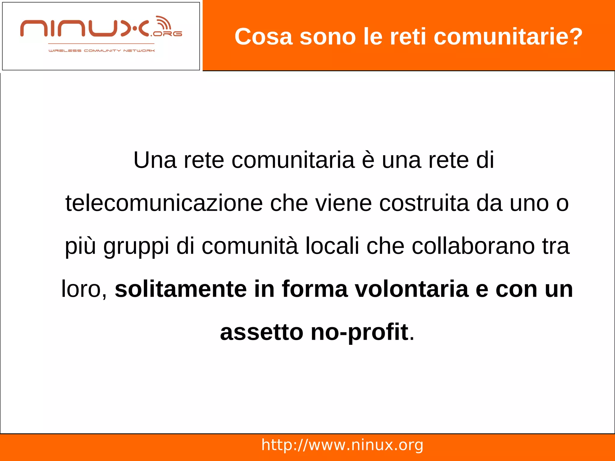 Cosa sono le reti comunitarie?




      Una rete comunitaria è una rete di
telecomunicazione che viene costruita da uno o
più gruppi di comunità locali che collaborano tra
loro, solitamente in forma volontaria e con un
               assetto no-profit.



                   http://www.ninux.org
 