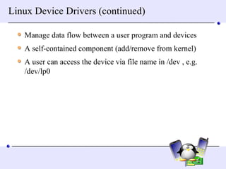Linux Device Drivers (continued) Manage data flow between a user program and devices A self-contained component (add/remove from kernel) A user can access the device via file name in /dev , e.g. /dev/lp0 