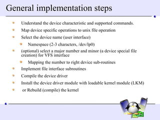 General implementation steps Understand the device characteristic and supported commands. Map device specific operations to unix file operation Select the device name (user interface) Namespace (2-3 characters, /dev/lp0) (optional) select a major number and minor (a device special file creation) for VFS interface Mapping the number to right device sub-routines Implement file interface subroutines Compile the device driver Install the device driver module with loadable kernel module (LKM) or Rebuild (compile) the kernel  