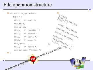 File operation structure struct file_operations  fops = { NULL,  /* seek */ xxx_read, xxx_write, NULL,  /* readdir */ NULL,  /* select */ NULL,  /* ioctl */ NULL,  /* mmap */ xxx_open, NULL,  /* flush */ xxx_release /*close */ }; Watch out compatibility issue with Linux version struct file_operations  Fops = { read: xxx_read, write: xxx_write, open: xxx_open, release: xxx_release,  /* a.k.a. close */ }; 