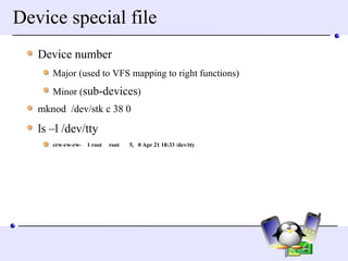 Device special file Device number Major (used to VFS mapping to right functions) Minor ( sub-devices ) mknod  /dev/stk c 38 0 ls –l /dev/tty crw-rw-rw-  1 root  root  5,  0 Apr 21 18:33 /dev/tty 