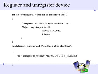 Register and unregister device int init_module(void) /*used for all initialition stuff*/  {  /* Register the character device (atleast try) */ Major = register_chrdev(0, DEVICE_NAME, &Fops); : }  void cleanup_module(void) /*used for a clean shutdown*/  { ret = unregister_chrdev(Major, DEVICE_NAME); ...  }  