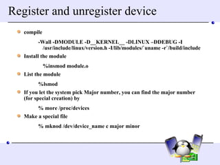 Register and unregister device compile -Wall -DMODULE -D__KERNEL__ -DLINUX –DDEBUG -I /usr/include/linux/version.h -I/lib/modules/`uname -r`/build/include Install the module %insmod module.o  List the module %lsmod If you let the system pick Major number, you can find the major number (for special creation) by % more /proc/devices Make a special file  % mknod /dev/device_name c major minor 