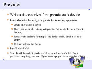 Preview Write a device driver for a pseudo stack device Linux character device type supports the following operations Open: only one is allowed. Write: writes an char string to top of the device stack. Error if stack is empty Read: reads  an item from top of the device stack. Error if stack is empty Release: release the device  Install with LKM.  Test: It will be a dedicated standalone machine in the lab. Root password may be given out. If you mess up, you have to re-install !!! 
