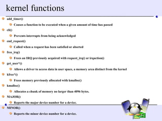 kernel functions add_timer()  Causes a function to be executed when a given amount of time has passed  cli()  Prevents interrupts from being acknowledged  end_request()  Called when a request has been satisfied or aborted  free_irq()  Frees an IRQ previously acquired with request_irq() or irqaction()  get_user*()  Allows a driver to access data in user space, a memory area distinct from the kernel  kfree*()  Frees memory previously allocated with kmalloc()  kmalloc()  Allocates a chunk of memory no larger than 4096 bytes.  MAJOR()  Reports the major device number for a device.  MINOR()  Reports the minor device number for a device.  