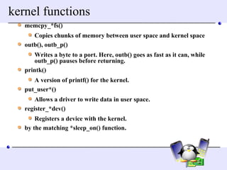 kernel functions memcpy_*fs()  Copies chunks of memory between user space and kernel space  outb(), outb_p()  Writes a byte to a port. Here, outb() goes as fast as it can, while outb_p() pauses before returning.  printk()  A version of printf() for the kernel.  put_user*()  Allows a driver to write data in user space.  register_*dev()  Registers a device with the kernel.  by the matching *sleep_on() function.  