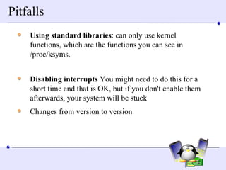 Pitfalls Using standard libraries : can only use kernel functions, which are the functions you can see in /proc/ksyms.        Disabling interrupts  You might need to do this for a short time and that is OK, but if you don't enable them afterwards, your system will be stuck  Changes from version to version 