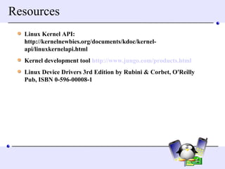 Resources Linux Kernel API: http://kernelnewbies.org/documents/kdoc/kernel-api/linuxkernelapi.html Kernel development tool  http://www.jungo.com/products.html Linux Device Drivers 3rd Edition by Rubini & Corbet, O'Reilly  Pub, ISBN 0-596-00008-1  