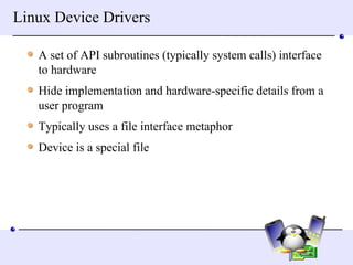 Linux Device Drivers A set of API subroutines (typically system calls) interface to hardware Hide implementation and hardware-specific details from a user program Typically uses a file interface metaphor Device is a special file 