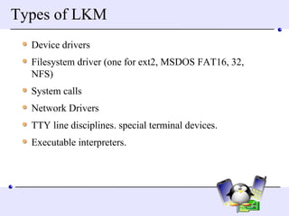 Types of LKM Device drivers  Filesystem driver (one for ext2, MSDOS FAT16, 32, NFS) System calls Network Drivers TTY line disciplines. special terminal devices.  Executable interpreters.  